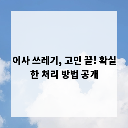 이사 쓰레기, 고민 끝! 확실한 처리 방법 공개