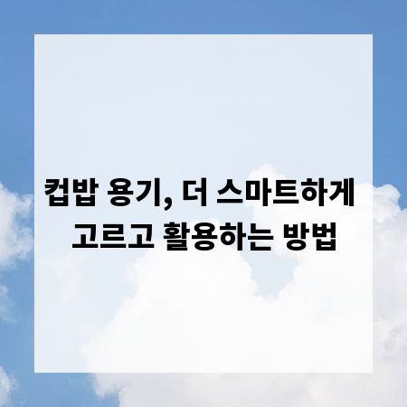 컵밥 용기, 더 스마트하게 고르고 활용하는 방법